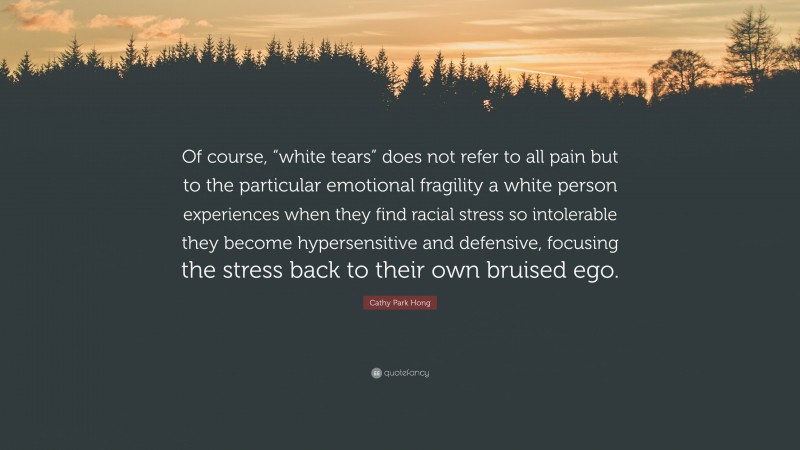 Cathy Park Hong Quote: “Of course, “white tears” does not refer to all pain but to the particular emotional fragility a white person experiences when they find racial stress so intolerable they become hypersensitive and defensive, focusing the stress back to their own bruised ego.”