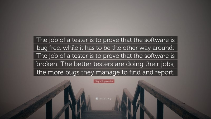 Yegor Bugayenko Quote: “The job of a tester is to prove that the software is bug free, while it has to be the other way around: The job of a tester is to prove that the software is broken. The better testers are doing their jobs, the more bugs they manage to find and report.”