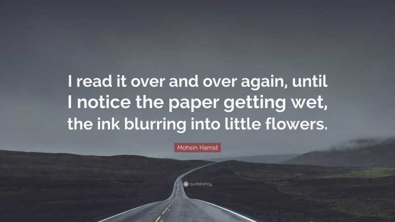 Mohsin Hamid Quote: “I read it over and over again, until I notice the paper getting wet, the ink blurring into little flowers.”