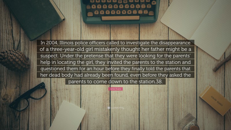 James Duane Quote: “In 2004, Illinois police officers called to investigate the disappearance of a three-year-old girl mistakenly thought her father might be a suspect. Under the pretense that they were looking for the parents’ help in locating the girl, they invited the parents to the station and questioned them for an hour before they finally told the parents that her dead body had already been found, even before they asked the parents to come down to the station.38.”