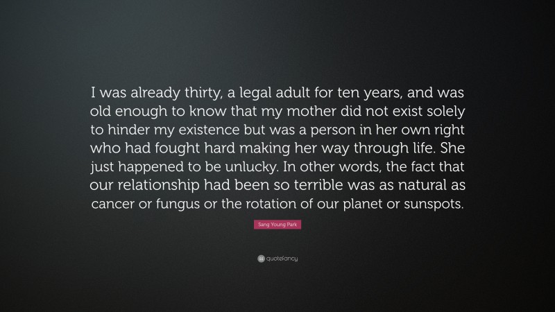 Sang Young Park Quote: “I was already thirty, a legal adult for ten years, and was old enough to know that my mother did not exist solely to hinder my existence but was a person in her own right who had fought hard making her way through life. She just happened to be unlucky. In other words, the fact that our relationship had been so terrible was as natural as cancer or fungus or the rotation of our planet or sunspots.”
