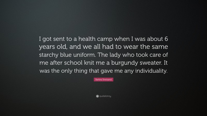 Barbra Streisand Quote: “I got sent to a health camp when I was about 6 years old, and we all had to wear the same starchy blue uniform. The lady who took care of me after school knit me a burgundy sweater. It was the only thing that gave me any individuality.”