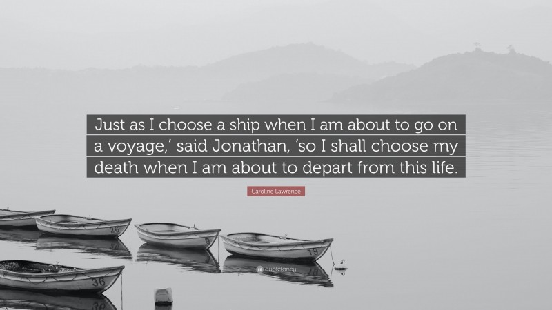 Caroline Lawrence Quote: “Just as I choose a ship when I am about to go on a voyage,’ said Jonathan, ’so I shall choose my death when I am about to depart from this life.”