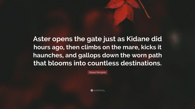 Maaza Mengiste Quote: “Aster opens the gate just as Kidane did hours ago, then climbs on the mare, kicks it haunches, and gallops down the worn path that blooms into countless destinations.”