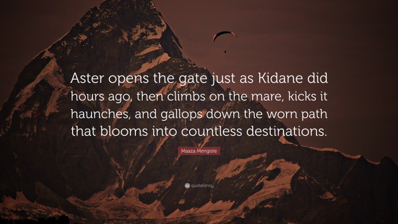 Maaza Mengiste Quote: “Aster opens the gate just as Kidane did hours ago, then climbs on the mare, kicks it haunches, and gallops down the worn path that blooms into countless destinations.”