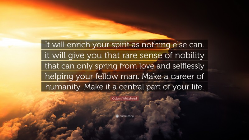 Colson Whitehead Quote: “It will enrich your spirit as nothing else can. it will give you that rare sense of nobility that can only spring from love and selflessly helping your fellow man. Make a career of humanity. Make it a central part of your life.”