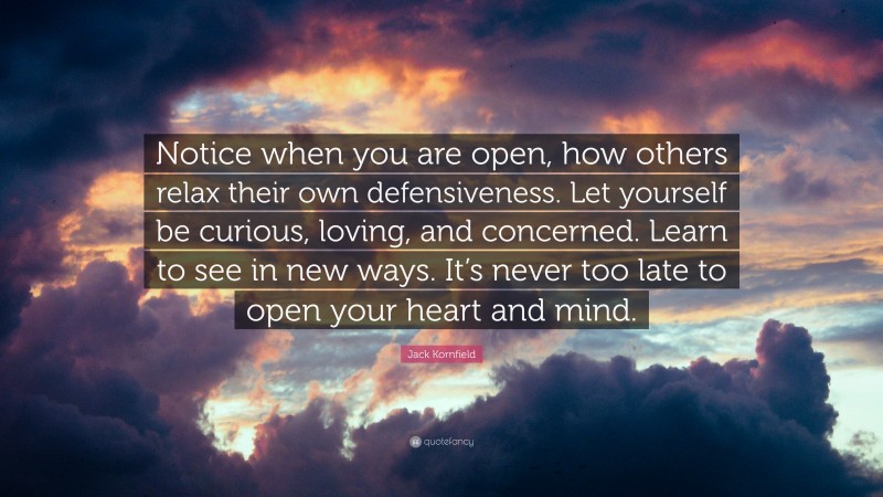 Jack Kornfield Quote: “Notice when you are open, how others relax their own defensiveness. Let yourself be curious, loving, and concerned. Learn to see in new ways. It’s never too late to open your heart and mind.”