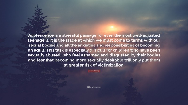 Marilee Strong Quote: “Adolescence is a stressful passage for even the most well-adjusted teenagers. It is the stage at which we must come to terms with our sexual bodies and all the anxieties and responsibilities of becoming an adult. This task is especially difficult for children who have been sexually abused, who feel ashamed and disgusted by their bodies and fear that becoming more sexually desirable will only put them at greater risk of victimization.”