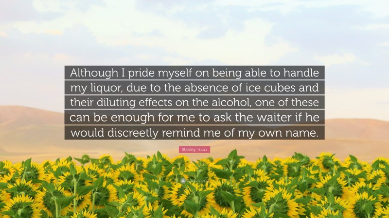 Stanley Tucci Quote: “Although I pride myself on being able to handle my liquor, due to the absence of ice cubes and their diluting effects on the alcohol, one of these can be enough for me to ask the waiter if he would discreetly remind me of my own name.”