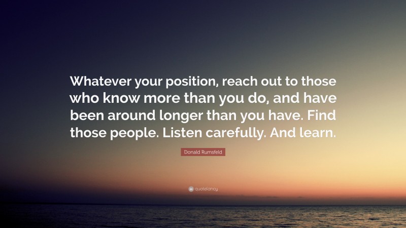 Donald Rumsfeld Quote: “Whatever your position, reach out to those who know more than you do, and have been around longer than you have. Find those people. Listen carefully. And learn.”