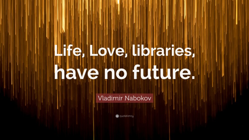 Vladimir Nabokov Quote: “Life, Love, libraries, have no future.”