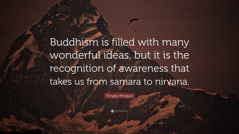Yongey Mingyur Quote: “Buddhism is filled with many wonderful ideas, but it is the recognition of awareness that takes us from samara to nirvana.”