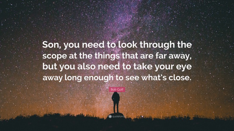 Bob Goff Quote: “Son, you need to look through the scope at the things that are far away, but you also need to take your eye away long enough to see what’s close.”