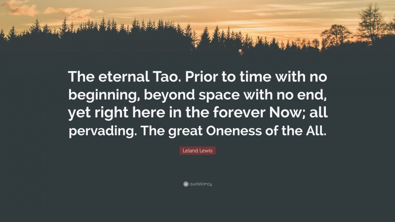 Leland Lewis Quote: “The eternal Tao. Prior to time with no beginning, beyond space with no end, yet right here in the forever Now; all pervading. The great Oneness of the All.”