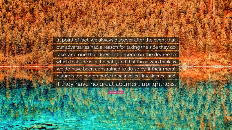 Marcel Proust Quote: “In point of fact, we always discover after the event that our adversaries had a reason for taking the side they do take, and one that does not depend on the degree to which that side is in the right, and that those who think as we do have been constrained to do so by, if their moral nature is too contemptible to be invoked, intelligence, and if they have no great acumen, uprightness.”