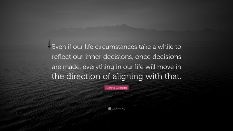 Donna Goddard Quote: “Even if our life circumstances take a while to reflect our inner decisions, once decisions are made, everything in our life will move in the direction of aligning with that.”