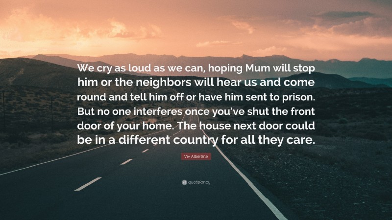 Viv Albertine Quote: “We cry as loud as we can, hoping Mum will stop him or the neighbors will hear us and come round and tell him off or have him sent to prison. But no one interferes once you’ve shut the front door of your home. The house next door could be in a different country for all they care.”