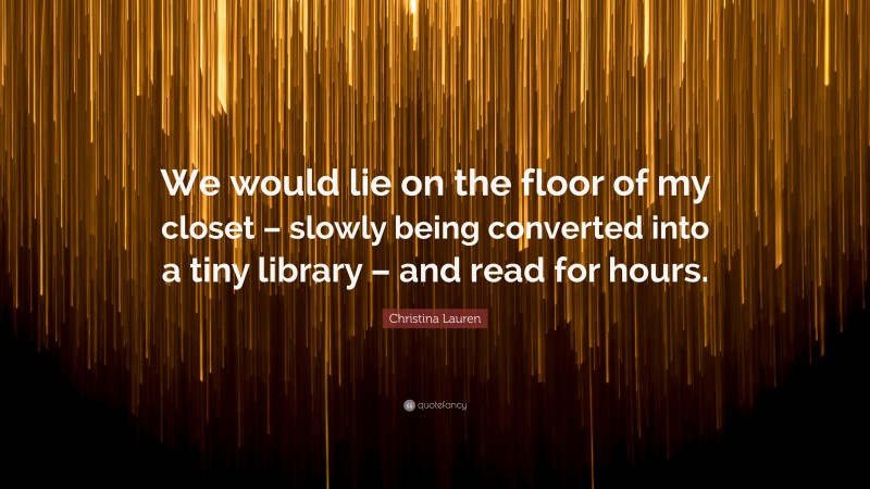 Christina Lauren Quote: “We would lie on the floor of my closet – slowly being converted into a tiny library – and read for hours.”