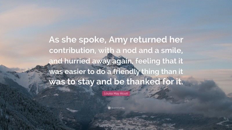 Louisa May Alcott Quote: “As she spoke, Amy returned her contribution, with a nod and a smile, and hurried away again, feeling that it was easier to do a friendly thing than it was to stay and be thanked for it.”