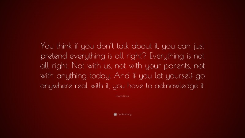 Laura Dave Quote: “You think if you don’t talk about it, you can just pretend everything is all right? Everything is not all right. Not with us, not with your parents, not with anything today. And if you let yourself go anywhere real with it, you have to acknowledge it.”