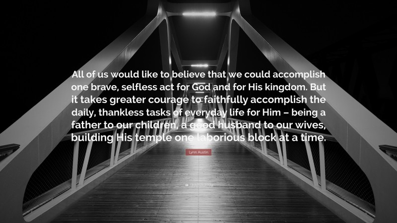 Lynn Austin Quote: “All of us would like to believe that we could accomplish one brave, selfless act for God and for His kingdom. But it takes greater courage to faithfully accomplish the daily, thankless tasks of everyday life for Him – being a father to our children, a good husband to our wives, building His temple one laborious block at a time.”