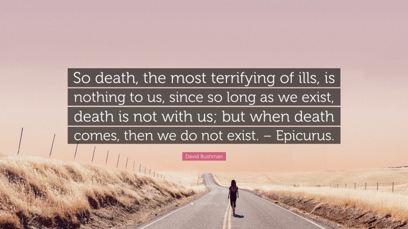 David Bushman Quote: “So death, the most terrifying of ills, is nothing to us, since so long as we exist, death is not with us; but when death comes, then we do not exist. – Epicurus.”