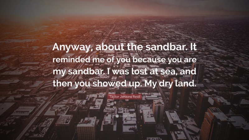 Taylor Jenkins Reid Quote: “Anyway, about the sandbar. It reminded me of you because you are my sandbar. I was lost at sea, and then you showed up. My dry land.”