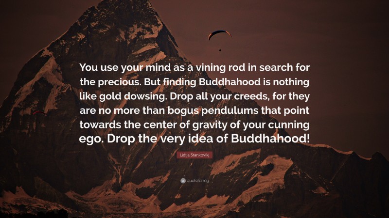 Lidija Stankovikj Quote: “You use your mind as a vining rod in search for the precious. But finding Buddhahood is nothing like gold dowsing. Drop all your creeds, for they are no more than bogus pendulums that point towards the center of gravity of your cunning ego. Drop the very idea of Buddhahood!”