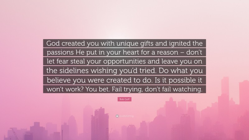 Bob Goff Quote: “God created you with unique gifts and ignited the passions He put in your heart for a reason – don’t let fear steal your opportunities and leave you on the sidelines wishing you’d tried. Do what you believe you were created to do. Is it possible it won’t work? You bet. Fail trying, don’t fail watching.”