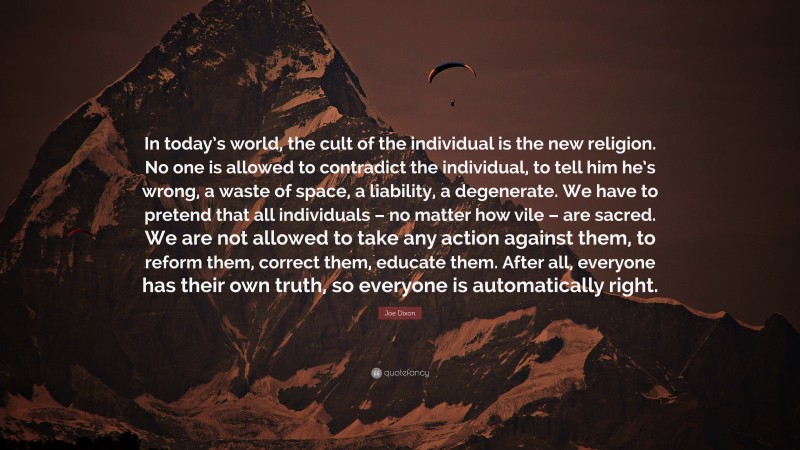 Joe Dixon Quote: “In today’s world, the cult of the individual is the new religion. No one is allowed to contradict the individual, to tell him he’s wrong, a waste of space, a liability, a degenerate. We have to pretend that all individuals – no matter how vile – are sacred. We are not allowed to take any action against them, to reform them, correct them, educate them. After all, everyone has their own truth, so everyone is automatically right.”