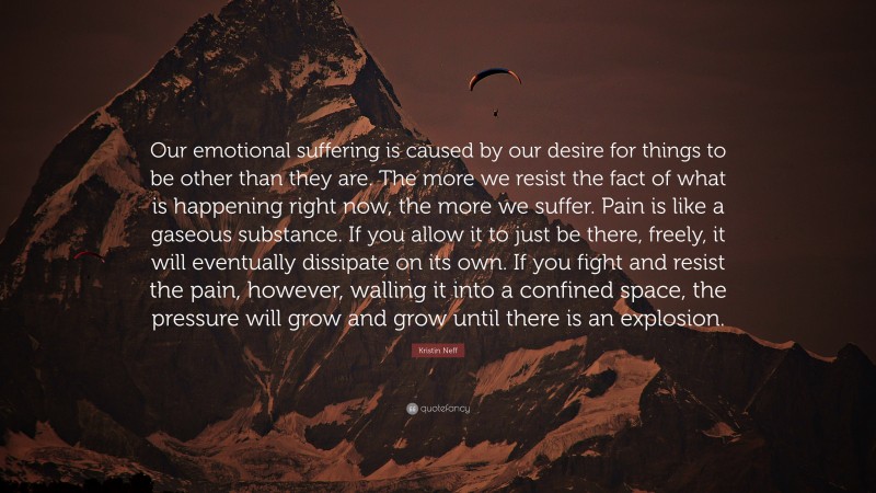 Kristin Neff Quote: “Our emotional suffering is caused by our desire for things to be other than they are. The more we resist the fact of what is happening right now, the more we suffer. Pain is like a gaseous substance. If you allow it to just be there, freely, it will eventually dissipate on its own. If you fight and resist the pain, however, walling it into a confined space, the pressure will grow and grow until there is an explosion.”