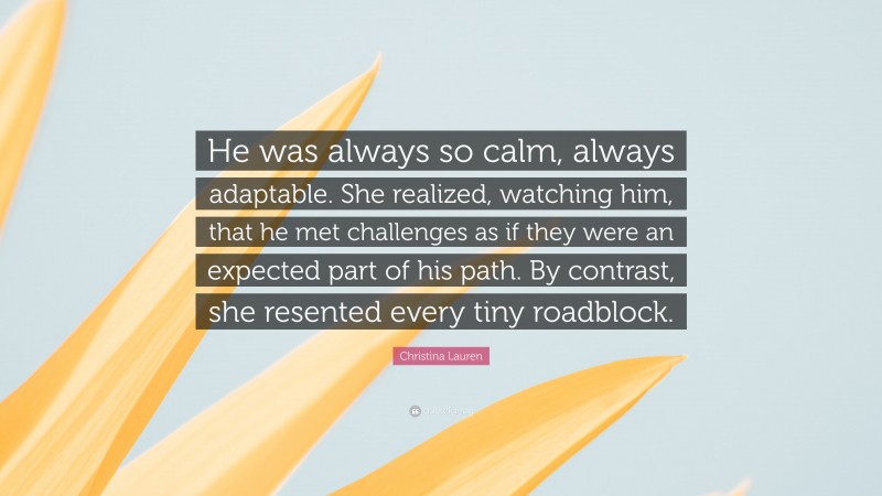 Christina Lauren Quote: “He was always so calm, always adaptable. She realized, watching him, that he met challenges as if they were an expected part of his path. By contrast, she resented every tiny roadblock.”