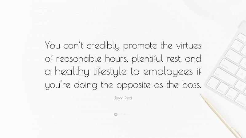 Jason Fried Quote: “You can’t credibly promote the virtues of reasonable hours, plentiful rest, and a healthy lifestyle to employees if you’re doing the opposite as the boss.”