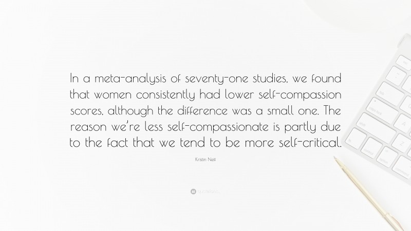 Kristin Neff Quote: “In a meta-analysis of seventy-one studies, we found that women consistently had lower self-compassion scores, although the difference was a small one. The reason we’re less self-compassionate is partly due to the fact that we tend to be more self-critical.”