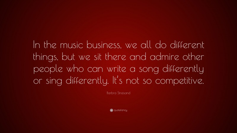 Barbra Streisand Quote: “In the music business, we all do different things, but we sit there and admire other people who can write a song differently or sing differently. It’s not so competitive.”