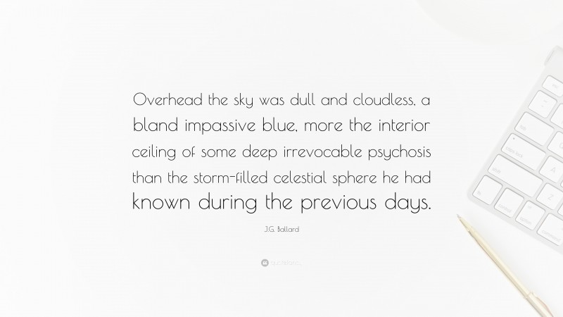 J.G. Ballard Quote: “Overhead the sky was dull and cloudless, a bland impassive blue, more the interior ceiling of some deep irrevocable psychosis than the storm-filled celestial sphere he had known during the previous days.”