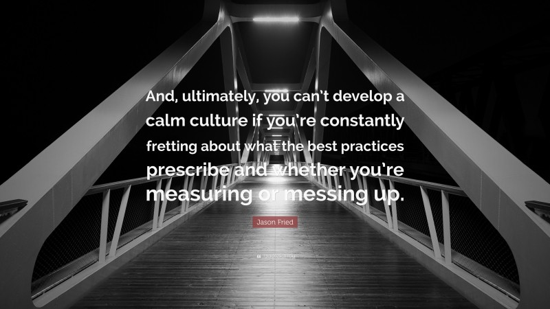 Jason Fried Quote: “And, ultimately, you can’t develop a calm culture if you’re constantly fretting about what the best practices prescribe and whether you’re measuring or messing up.”