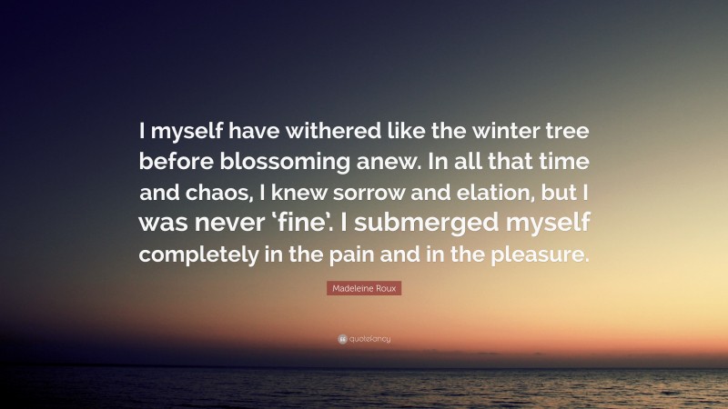 Madeleine Roux Quote: “I myself have withered like the winter tree before blossoming anew. In all that time and chaos, I knew sorrow and elation, but I was never ‘fine’. I submerged myself completely in the pain and in the pleasure.”