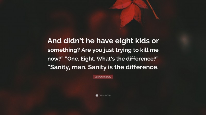 Lauren Blakely Quote: “And didn’t he have eight kids or something? Are you just trying to kill me now?” “One. Eight. What’s the difference?” “Sanity, man. Sanity is the difference.”