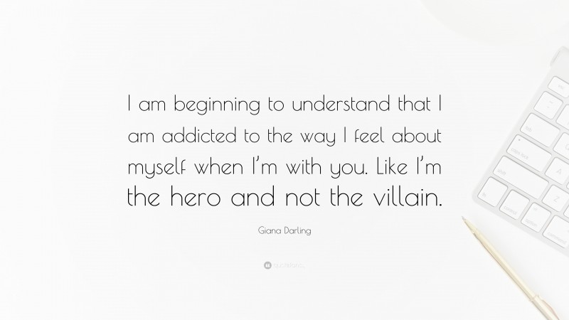 Giana Darling Quote: “I am beginning to understand that I am addicted to the way I feel about myself when I’m with you. Like I’m the hero and not the villain.”