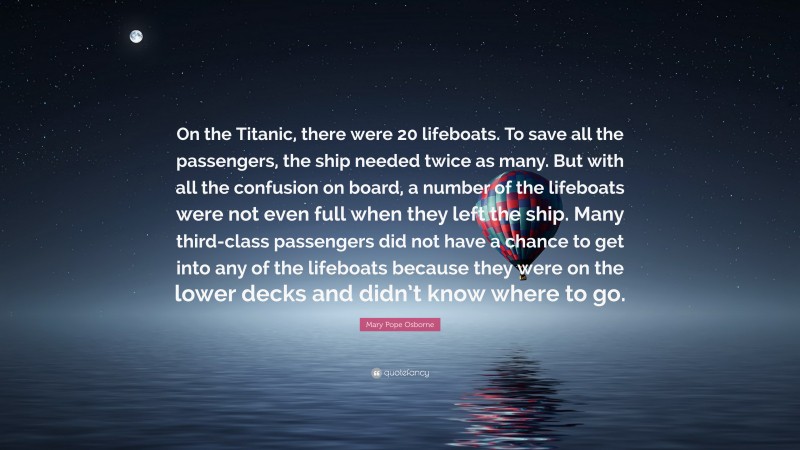 Mary Pope Osborne Quote: “On the Titanic, there were 20 lifeboats. To save all the passengers, the ship needed twice as many. But with all the confusion on board, a number of the lifeboats were not even full when they left the ship. Many third-class passengers did not have a chance to get into any of the lifeboats because they were on the lower decks and didn’t know where to go.”