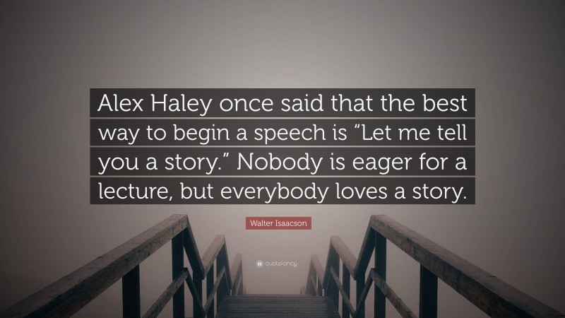 Walter Isaacson Quote: “Alex Haley once said that the best way to begin a speech is “Let me tell you a story.” Nobody is eager for a lecture, but everybody loves a story.”