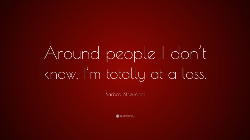 Barbra Streisand Quote: “Around people I don’t know, I’m totally at a loss.”
