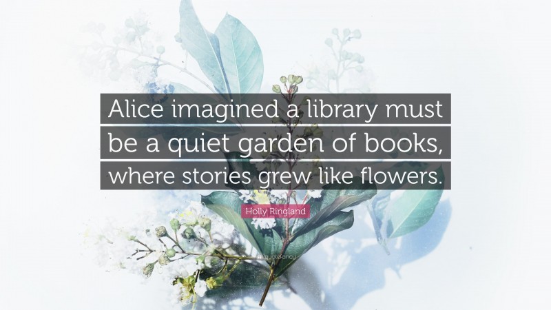 Holly Ringland Quote: “Alice imagined a library must be a quiet garden of books, where stories grew like flowers.”
