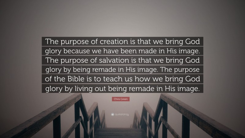 Chris Green Quote: “The purpose of creation is that we bring God glory because we have been made in His image. The purpose of salvation is that we bring God glory by being remade in His image. The purpose of the Bible is to teach us how we bring God glory by living out being remade in His image.”