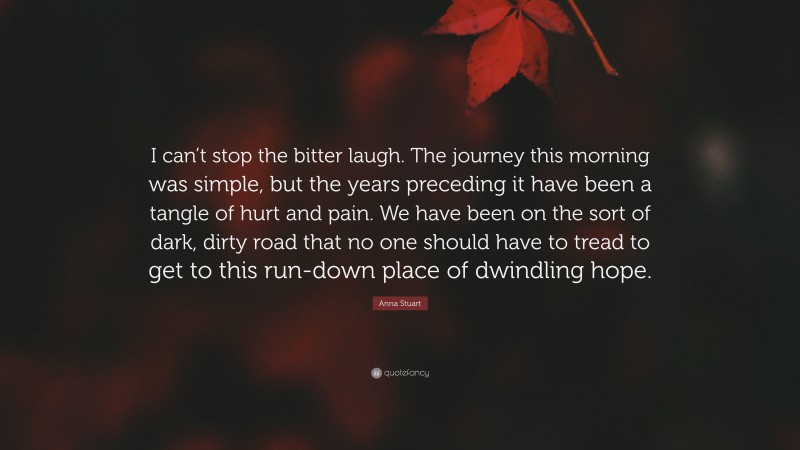 Anna Stuart Quote: “I can’t stop the bitter laugh. The journey this morning was simple, but the years preceding it have been a tangle of hurt and pain. We have been on the sort of dark, dirty road that no one should have to tread to get to this run-down place of dwindling hope.”