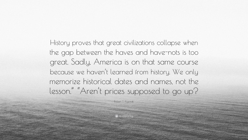 Robert T. Kiyosaki Quote: “History proves that great civilizations collapse when the gap between the haves and have-nots is too great. Sadly, America is on that same course because we haven’t learned from history. We only memorize historical dates and names, not the lesson.” “Aren’t prices supposed to go up?”