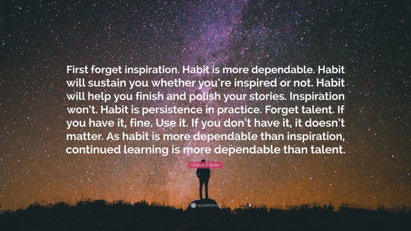 Octavia E. Butler Quote: “First forget inspiration. Habit is more dependable. Habit will sustain you whether you’re inspired or not. Habit will help you finish and polish your stories. Inspiration won’t. Habit is persistence in practice. Forget talent. If you have it, fine. Use it. If you don’t have it, it doesn’t matter. As habit is more dependable than inspiration, continued learning is more dependable than talent.”