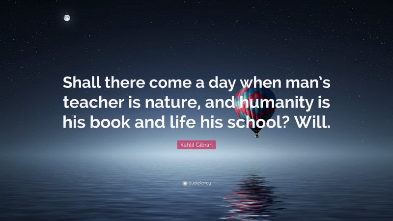 Kahlil Gibran Quote: “Shall there come a day when man’s teacher is nature, and humanity is his book and life his school? Will.”