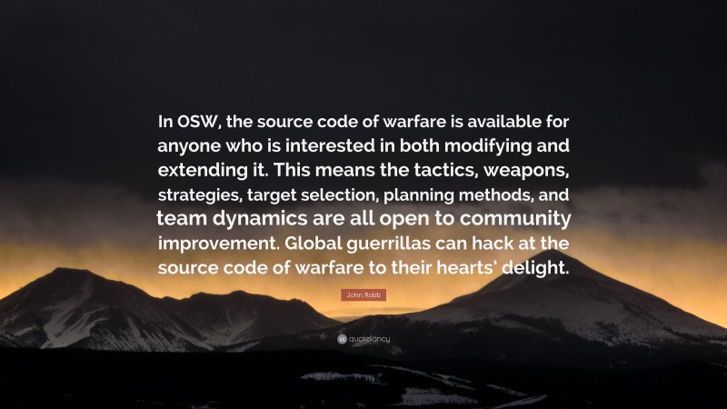 John Robb Quote: “In OSW, the source code of warfare is available for anyone who is interested in both modifying and extending it. This means the tactics, weapons, strategies, target selection, planning methods, and team dynamics are all open to community improvement. Global guerrillas can hack at the source code of warfare to their hearts’ delight.”